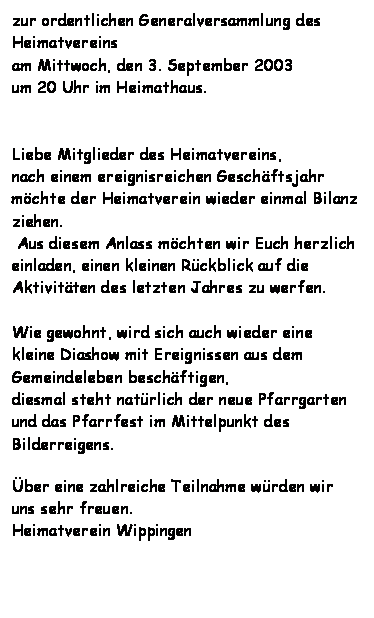 Textfeld: zur ordentlichen Generalversammlung des Heimatvereins 
am Mittwoch, den 3. September 2003
um 20 Uhr im Heimathaus.


Liebe Mitglieder des Heimatvereins,
nach einem ereignisreichen Geschftsjahr
mchte der Heimatverein wieder einmal Bilanz ziehen.
 Aus diesem Anlass mchten wir Euch herzlich einladen, einen kleinen Rckblick auf die Aktivitten des letzten Jahres zu werfen.

Wie gewohnt, wird sich auch wieder eine kleine Diashow mit Ereignissen aus dem Gemeindeleben beschftigen,
diesmal steht natrlich der neue Pfarrgarten und das Pfarrfest im Mittelpunkt des Bilderreigens.

ber eine zahlreiche Teilnahme wrden wir uns sehr freuen.
Heimatverein Wippingen

